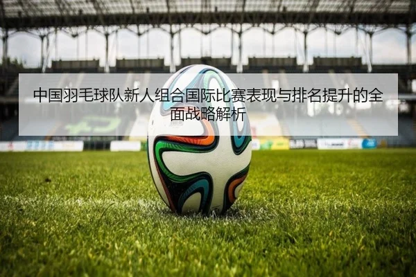 中国羽毛球队新人组合国际比赛表现与排名提升的全面战略解析
